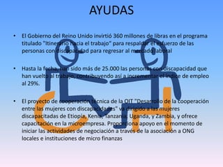 AYUDAS 
• El Gobierno del Reino Unido invirtió 360 millones de libras en el programa 
titulado "Itinerario hacia el trabajo“ para respaldar el esfuerzo de las 
personas con discapacidad para regresar al mercado laboral 
• Hasta la fecha, han sido más de 25.000 las personas con discapacidad que 
han vuelto al trabajo, contribuyendo así a incrementar el índice de empleo 
al 29%. 
• El proyecto de cooperación técnica de la OIT "Desarrollo de la cooperación 
entre las mujeres con discapacidades" va dirigido a las mujeres 
discapacitadas de Etiopía, Kenia, Tanzania, Uganda, y Zambia, y ofrece 
capacitación en la microempresa. Proporciona apoyo en el momento de 
iniciar las actividades de negociación a través de la asociación a ONG 
locales e instituciones de micro finanzas 
 