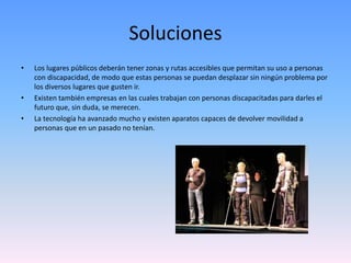 Soluciones 
• Los lugares públicos deberán tener zonas y rutas accesibles que permitan su uso a personas 
con discapacidad, de modo que estas personas se puedan desplazar sin ningún problema por 
los diversos lugares que gusten ir. 
• Existen también empresas en las cuales trabajan con personas discapacitadas para darles el 
futuro que, sin duda, se merecen. 
• La tecnología ha avanzado mucho y existen aparatos capaces de devolver movilidad a 
personas que en un pasado no tenían. 
