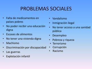 PROBLEMAS SOCIALES 
• Falta de medicamentos en 
países pobres 
• No poder recibir una educación 
digna 
• Escases de alimentos 
• No tener una vivienda digna 
• Machismo 
• Discriminación por discapacidad 
• Las guerras 
• Explotación infantil 
• Vandalismo 
• Inmigración ilegal 
• No tener acceso a una sanidad 
pública 
• Desempleo 
• Pobreza y riqueza 
• Terrorismo 
• Corrupción 
• Racismo 
 
