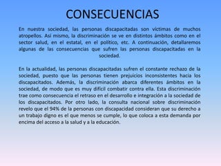 CONSECUENCIAS 
En nuestra sociedad, las personas discapacitadas son víctimas de muchos 
atropellos. Así mismo, la discriminación se ve en distintos ámbitos como en el 
sector salud, en el estatal, en el político, etc. A continuación, detallaremos 
algunas de las consecuencias que sufren las personas discapacitadas en la 
sociedad. 
En la actualidad, las personas discapacitadas sufren el constante rechazo de la 
sociedad, puesto que las personas tienen prejuicios inconsistentes hacia los 
discapacitados. Además, la discriminación abarca diferentes ámbitos en la 
sociedad, de modo que es muy difícil combatir contra ella. Esta discriminación 
trae como consecuencia el retraso en el desarrollo e integración a la sociedad de 
los discapacitados. Por otro lado, la consulta nacional sobre discriminación 
revelo que el 94% de la personas con discapacidad consideran que su derecho a 
un trabajo digno es el que menos se cumple, lo que coloca a esta demanda por 
encima del acceso a la salud y a la educación. 
 