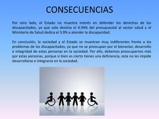 CONSECUENCIAS 
Por otro lado, el Estado no muestra interés en defender los derechos de los 
discapacitados, ya que solo destina el 4.94% del presupuestal al sector salud y el 
Ministerio de Salud dedica el 3.9% a atender la discapacidad. 
En conclusión, la sociedad y el Estado se muestran muy indiferentes frente a los 
problemas de los discapacitados, ya que no se preocupan por el bienestar, desarrollo 
e integridad de estas personas en la sociedad. Por ello, debemos preocuparnos más 
por estas personas, porque si bien es cierto tienes una deficiencia, esta no les impide 
desarrollarse e integrarse en la sociedad. 
 