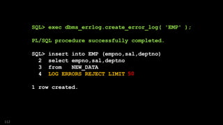 SQL> exec dbms_errlog.create_error_log( 'EMP' );
PL/SQL procedure successfully completed.
SQL> insert into EMP (empno,sal,deptno)
2 select empno,sal,deptno
3 from NEW_DATA
4 LOG ERRORS REJECT LIMIT UNLIMITED;
1 row created.
112
50
 