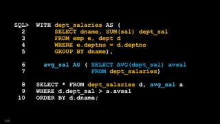 SQL> WITH dept_salaries AS (
2 SELECT dname, SUM(sal) dept_sal
3 FROM emp e, dept d
4 WHERE e.deptno = d.deptno
5 GROUP BY dname),
6 avg_sal AS ( SELECT AVG(dept_sal) avsal
7 FROM dept_salaries)
8 SELECT * FROM dept_salaries d, avg_sal a
9 WHERE d.dept_sal > a.avsal
10 ORDER BY d.dname;
146
 