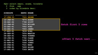 SQL> select empno, ename, hiredate
2 from emp
3 order by hiredate desc;
HIREDATE EMPNO ENAME
--------- ---------- --------
12-JAN-83 7876 ADAMS
09-DEC-82 7788 SCOTT
23-JAN-82 7934 MILLER
03-DEC-81 7902 FORD
03-DEC-81 7900 JAMES
17-NOV-81 7839 KING
28-SEP-81 7654 MARTIN
08-SEP-81 7844 TURNER
09-JUN-81 7782 CLARK
01-MAY-81 7698 BLAKE
02-APR-81 7566 JONES
22-FEB-81 7521 WARD
20-FEB-81 7499 ALLEN
17-DEC-80 7369 SMITH
174
fetch first 5 rows
offset 5 fetch next ...
17-FEB-91 7521 BROWN
 