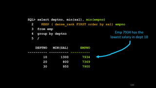 SQL> select deptno, min(sal), min(empno)
2 KEEP ( dense_rank FIRST order by sal) empno
3 from emp
4 group by deptno
5 /
DEPTNO MIN(SAL) EMPNO
---------- ---------- ----------
10 1300 7934
20 800 7369
30 950 7900
Emp 7934 has the
lowest salary in dept 10
184
 