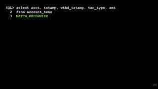 SQL> select acct, tstamp, wthd_tstamp, txn_type, amt
2 from account_txns
3 MATCH_RECOGNIZE
4 ( partition by acct
5 order by tstamp
6 measures
7 dep.tstamp dep_tstamp,
8 wthd.tstamp wthd_tstamp
9 all rows per match
10 pattern ( dep{10,} wthd )
11 define
12 dep as
13 txn_type = 'Deposit',
14 wthd as
15 txn_type = 'Withdrawal'
16 and last(dep.tstamp)-first(dep.tstamp) < interval '1' day
17 and wthd.tstamp - last(dep.tstamp) < interval '3' day
18 and wthd.location != last(dep.location)
19 ) 195
 