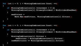for (int i = 0; i < WinningCombinations.Count; ++i)
{
if (WinningCombinations[i].Investment > 0 &&
WinningCombinations[i].PrimaryDividend > MinDividendDeadHeat)
{
maxDivisor =
Math.Max(maxDivisor, WinningCombinations[i].Divisor);
}
}
for (int i = 0; i < WinningCombinations.Count; ++i)
{
if (WinningCombinations[i].Investment > 0 &&
WinningCombinations[i].PrimaryDividend > MinDividendDeadHeat)
{
WinningCombinations[i].Divisor =
maxDivisor / WinningCombinations[i].Divisor;
sumNewDivisors += WinningCombinations[i].Divisor;
}
}72
 
