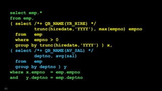 select emp.*
from emp,
( select /*+ QB_NAME(YR_HIRE) */
trunc(hiredate,'YYYY'), max(empno) empno
from emp
where empno > 0
group by trunc(hiredate,'YYYY') ) x,
( select /*+ QB_NAME(AV_SAL) */
deptno, avg(sal)
from emp
group by deptno ) y
where x.empno = emp.empno
and y.deptno = emp.deptno
83
select emp.*
from emp,
( select /*+ QB_NAME(YR_HIRE) */
trunc(hiredate,'YYYY'), max(empno) empno
from emp
where empno > 0
group by trunc(hiredate,'YYYY') ) x,
( select /*+ QB_NAME(AV_SAL) */
deptno, avg(sal)
from emp
group by deptno ) y
where x.empno = emp.empno
and y.deptno = emp.deptno
 