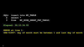 SQL> insert into MY_TABLE
2 select *
3 from MY_HUGE_GREAT_FAT_TABLE;
Elapsed: 06:12:34.00
ERROR at line 1:
ORA-01847: day of month must be between 1 and last day of month
94
 