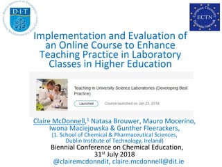 Claire McDonnell,1 Natasa Brouwer, Mauro Mocerino,
Iwona Maciejowska & Gunther Fleerackers,
(1. School of Chemical & Pharmaceutical Sciences,
Dublin Institute of Technology, Ireland)
Biennial Conference on Chemical Education,
31st July 2018
@clairemcdonndit, claire.mcdonnell@dit.ie
Implementation and Evaluation of
an Online Course to Enhance
Teaching Practice in Laboratory
Classes in Higher Education
 