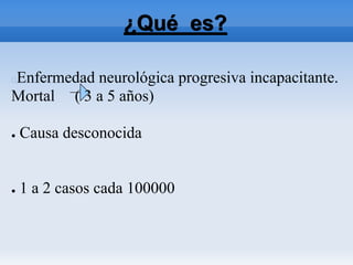 ¿Qué es?
Enfermedad neurológica progresiva incapacitante.
Mortal ( 3 a 5 años)
● Causa desconocida
● 1 a 2 casos cada 100000