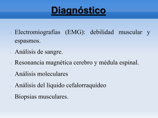 Diagnóstico
Electromiografías (EMG): debilidad muscular y
espasmos.
Análisis de sangre.
Resonancia magnética cerebro y médula espinal.
Análisis moleculares
Análisis del líquido cefalorraquídeo
Biopsias musculares.