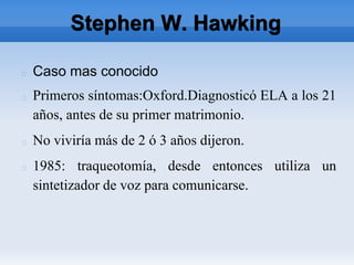 Stephen W. Hawking
Caso mas conocido
Primeros síntomas:Oxford.Diagnosticó ELA a los 21
años, antes de su primer matrimonio.
No viviría más de 2 ó 3 años dijeron.
1985: traqueotomía, desde entonces utiliza un
sintetizador de voz para comunicarse.