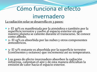 Cómo funciona el efecto
            invernadero
La radiación solar se desarrolla en 3 pasos:

 1- El 30% es manifestada por la atmósfera o también por la
  superficie terrestre y vuelve al espacio exterior sin que
  nuestro planeta se caliente durante el transcurso. Se conoce
  como albedo.
 2- El 19% es absorbida por las nubes y otros componentes
  atmosféricos.

 3- El 51% restante es absorbida por la superficie terrestre
  (continentes y océanos) que incrementa así su temperatura.

 Los gases de efecto invernadero absorben la radiación
  infrarroja, calientan el aire y de esta manera dificultan la
  emisión de calor hacia el espacio exterior.
 