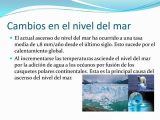 Cambios en el nivel del mar
 El actual ascenso de nivel del mar ha ocurrido a una tasa
  media de 1,8 mm/año desde el último siglo. Esto sucede por el
  calentamiento global.
 Al incrementarse las temperaturas asciende el nivel del mar
  por la adición de agua a los océanos por fusión de los
  casquetes polares continentales. Esta es la principal causa del
  ascenso del nivel del mar.
 