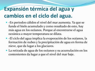 Expansión térmica del agua y
cambios en el ciclo del agua.
 -En periodos cálidos el nivel del mar aumenta. Ya que se
  funde el hielo acumulado y como resultado de esto, hay
  más agua en los océanos. Porque al encontrarse el agua
  oceánica a mayor temperatura se dilata.
 -El ciclo del agua implica la evaporación de los océanos, la
  formación de nubes y la precipitación de agua en forma de
  nieve, que da lugar a los glaciares.
 La retirada de agua de los océanos y su acumulación en los
  contenientes da lugar a que el nivel del mar baje.
 