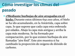 Cómo investigar los climas del
pasado
 1ªMediante burbujas de aire atrapadas en el
  hielo: Durante estos últimos 650.000 años, el hielo
  se ha ido acumulando, en la Antártida, capa sobre
  capa, lo que supone que cada capa esta ordenada
 por edades. Abajo la capa más antigua y arriba la
 capa más moderna. Se ha formado por
 compactación, por lo que existen burbujas de aire
 llamadas “aire fósil”. Este aire muestra si ha
 cambiado la proporción de oxígeno de dióxido de
 carbono.
 