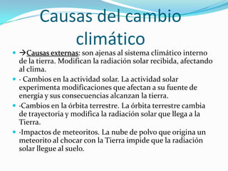 Causas del cambio
            climático
 Causas externas: son ajenas al sistema climático interno
  de la tierra. Modifican la radiación solar recibida, afectando
  al clima.
 · Cambios en la actividad solar. La actividad solar
  experimenta modificaciones que afectan a su fuente de
  energía y sus consecuencias alcanzan la tierra.
 ·Cambios en la órbita terrestre. La órbita terrestre cambia
  de trayectoria y modifica la radiación solar que llega a la
  Tierra.
 ·Impactos de meteoritos. La nube de polvo que origina un
  meteorito al chocar con la Tierra impide que la radiación
  solar llegue al suelo.
 