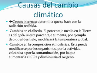 Causas del cambio
            climático
 Causas internas: determina que se hace con la
  radiación recibida.
 ·Cambios en el albedo. El porcentaje medio en la Tierra
  es del 30%, si este porcentaje aumenta, por ejemplo
  debido al deshielo, modificará la temperatura global.
 ·Cambios en la composición atmosférica. Ésta puede
  modificarse por los organismos, por la actividad
  volcánica o por la contaminación, por lo que
  aumentaría el CO2 y disminuiría el oxígeno.
 