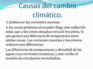Causas del cambio
            climático.
·Cambios en las corrientes marinas.
A las zonas próximas al ecuador llega más radiación
solar, que a las zonas situadas cerca de los polos, lo
que genera una diferencia de temperatura entre
ambas zonas. Las corrientes marinas y los vientos
reducen esas diferencias.
Las diferencias de temperaturas y densidad de las
aguas crea corrientes oceánicas, y esto recibe el
nombre de circulación termohalina.
 