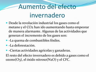 Aumento del efecto
           invernadero
 Desde la revolución industrial los gases como el
  metano y el CO2 han ido aumentando hasta empeorar
  de manera alarmante. Algunas de las actividades que
  generan el incremento de los gases son:
 -La quema de combustibles fósiles.
 -La deforestación.
 -Ciertas actividades agrícolas y ganaderas.
El resto del efecto invernadero es debido a gases como el
ozono(O3), el óxido nitroso(N2O) y el CFC.
 