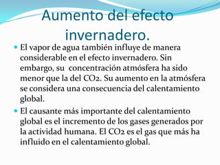 Aumento del efecto
         invernadero.
 El vapor de agua también influye de manera
  considerable en el efecto invernadero. Sin
  embargo, su concentración atmósfera ha sido
  menor que la del CO2. Su aumento en la atmósfera
  se considera una consecuencia del calentamiento
  global.
 El causante más importante del calentamiento
  global es el incremento de los gases generados por
  la actividad humana. El CO2 es el gas que más ha
  influido en el calentamiento global.
 