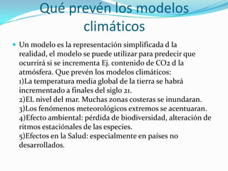 Qué prevén los modelos
              climáticos
 Un modelo es la representación simplificada d la
  realidad, el modelo se puede utilizar para predecir que
  ocurrirá si se incrementa Ej. contenido de CO2 d la
  atmósfera. Que prevén los modelos climáticos:
  1)La temperatura media global de la tierra se habrá
  incrementado a finales del siglo 21.
  2)EL nivel del mar. Muchas zonas costeras se inundaran.
  3)Los fenómenos meteorológicos extremos se acentuaran.
  4)Efecto ambiental: pérdida de biodiversidad, alteración de
  ritmos estaciónales de las especies.
  5)Efectos en la Salud: especialmente en países no
  desarrollados.
 