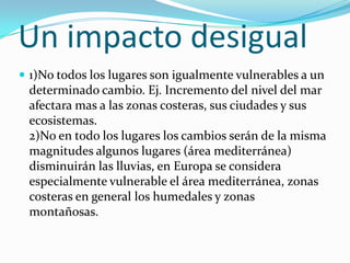 Un impacto desigual
 1)No todos los lugares son igualmente vulnerables a un
 determinado cambio. Ej. Incremento del nivel del mar
 afectara mas a las zonas costeras, sus ciudades y sus
 ecosistemas.
 2)No en todo los lugares los cambios serán de la misma
 magnitudes algunos lugares (área mediterránea)
 disminuirán las lluvias, en Europa se considera
 especialmente vulnerable el área mediterránea, zonas
 costeras en general los humedales y zonas
 montañosas.
 