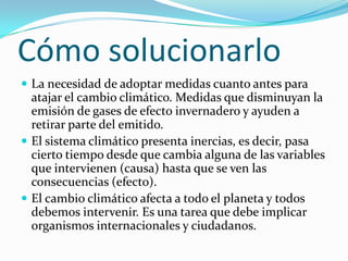 Cómo solucionarlo
 La necesidad de adoptar medidas cuanto antes para
  atajar el cambio climático. Medidas que disminuyan la
  emisión de gases de efecto invernadero y ayuden a
  retirar parte del emitido.
 El sistema climático presenta inercias, es decir, pasa
  cierto tiempo desde que cambia alguna de las variables
  que intervienen (causa) hasta que se ven las
  consecuencias (efecto).
 El cambio climático afecta a todo el planeta y todos
  debemos intervenir. Es una tarea que debe implicar
  organismos internacionales y ciudadanos.
 