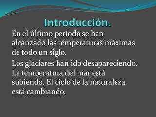 En el último período se han
alcanzado las temperaturas máximas
de todo un siglo.
Los glaciares han ido desapareciendo.
La temperatura del mar está
subiendo. El ciclo de la naturaleza
está cambiando.
 