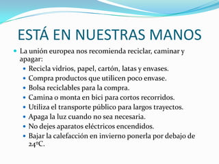ESTÁ EN NUESTRAS MANOS
 La unión europea nos recomienda reciclar, caminar y
  apagar:
    Recicla vidrios, papel, cartón, latas y envases.
    Compra productos que utilicen poco envase.
    Bolsa reciclables para la compra.
    Camina o monta en bici para cortos recorridos.
    Utiliza el transporte público para largos trayectos.
    Apaga la luz cuando no sea necesaria.
    No dejes aparatos eléctricos encendidos.
    Bajar la calefacción en invierno ponerla por debajo de
     24ºC.
 