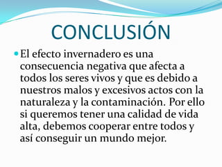 CONCLUSIÓN
 El efecto invernadero es una
 consecuencia negativa que afecta a
 todos los seres vivos y que es debido a
 nuestros malos y excesivos actos con la
 naturaleza y la contaminación. Por ello
 si queremos tener una calidad de vida
 alta, debemos cooperar entre todos y
 así conseguir un mundo mejor.
 