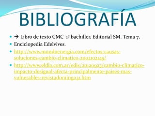 BIBLIOGRAFÍA
  Libro de texto CMC 1º bachiller. Editorial SM. Tema 7.
 Enciclopedia Edelvives.
 http://www.mundoenergia.com/efectos-causas-
  soluciones-cambio-climatico-2002102145/
 http://www.eldia.com.ar/edis/20120923/cambio-climatico-
  impacto-desigual-afecta-principalmente-paises-mas-
  vulnerables-revistadomingo31.htm
 