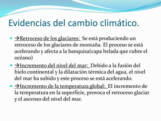 Evidencias del cambio climático.
 Retroceso de los glaciares: Se está produciendo un
  retroceso de los glaciares de montaña. El proceso se está
  acelerando y afecta a la banquisa(capa helada que cubre el
  océano)
 Incremento del nivel del mar: Debido a la fusión del
  hielo continental y la dilatación térmica del agua, el nivel
  del mar ha subido y este proceso se está acelerando.
 Incremento de la temperatura global: El incremento de
  la temperatura en la superficie, provoca el retroceso glaciar
  y el ascenso del nivel del mar.
 