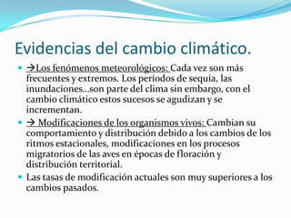 Evidencias del cambio climático.
 Los fenómenos meteorológicos: Cada vez son más
  frecuentes y extremos. Los períodos de sequía, las
  inundaciones…son parte del clima sin embargo, con el
  cambio climático estos sucesos se agudizan y se
  incrementan.
  Modificaciones de los organismos vivos: Cambian su
  comportamiento y distribución debido a los cambios de los
  ritmos estacionales, modificaciones en los procesos
  migratorios de las aves en épocas de floración y
  distribución territorial.
 Las tasas de modificación actuales son muy superiores a los
  cambios pasados.
 