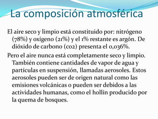 La composición atmosférica
El aire seco y limpio está constituido por: nitrógeno
  (78%) y oxígeno (21%) y el 1% restante es argón. De
  dióxido de carbono (co2) presenta el 0,036%.
Pero el aire nunca está completamente seco y limpio.
  También contiene cantidades de vapor de agua y
  partículas en suspensión, llamadas aerosoles. Estos
  aerosoles pueden ser de origen natural como las
  emisiones volcánicas o pueden ser debidos a las
  actividades humanas, como el hollín producido por
  la quema de bosques.
 