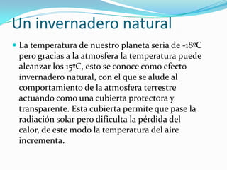 Un invernadero natural
 La temperatura de nuestro planeta seria de -18ºC
  pero gracias a la atmosfera la temperatura puede
  alcanzar los 15ºC, esto se conoce como efecto
 invernadero natural, con el que se alude al
 comportamiento de la atmosfera terrestre
 actuando como una cubierta protectora y
 transparente. Esta cubierta permite que pase la
 radiación solar pero dificulta la pérdida del
 calor, de este modo la temperatura del aire
 incrementa.
 