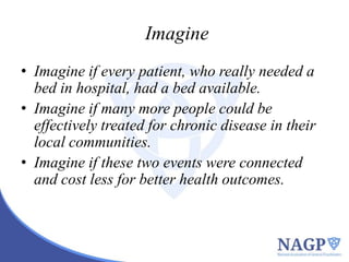 Imagine
• Imagine if every patient, who really needed a
bed in hospital, had a bed available.
• Imagine if many more people could be
effectively treated for chronic disease in their
local communities.
• Imagine if these two events were connected
and cost less for better health outcomes.

 