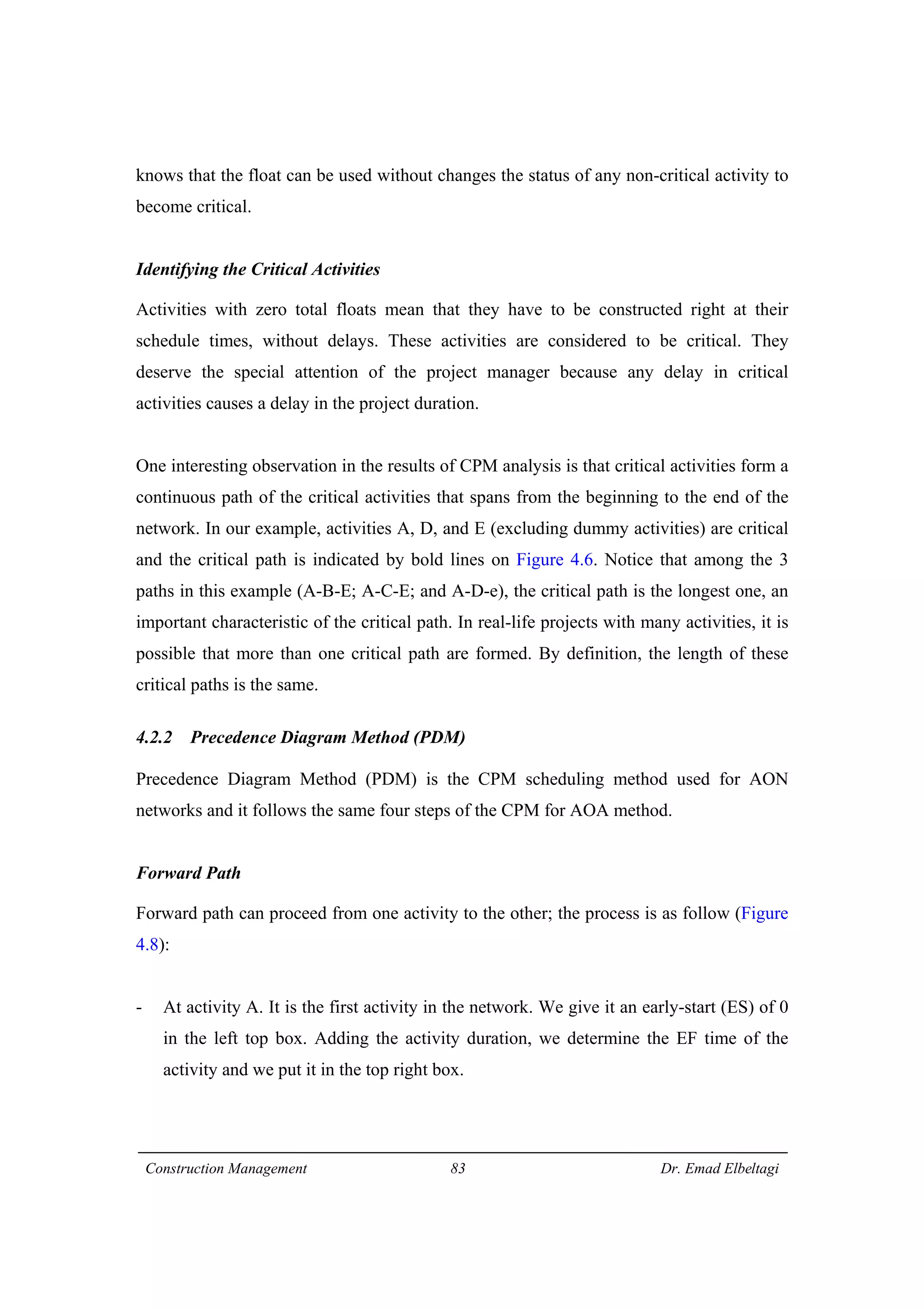 Construction Management 83 Dr. Emad Elbeltagi
knows that the float can be used without changes the status of any non-critical activity to
become critical.
Identifying the Critical Activities
Activities with zero total floats mean that they have to be constructed right at their
schedule times, without delays. These activities are considered to be critical. They
deserve the special attention of the project manager because any delay in critical
activities causes a delay in the project duration.
One interesting observation in the results of CPM analysis is that critical activities form a
continuous path of the critical activities that spans from the beginning to the end of the
network. In our example, activities A, D, and E (excluding dummy activities) are critical
and the critical path is indicated by bold lines on Figure 4.6. Notice that among the 3
paths in this example (A-B-E; A-C-E; and A-D-e), the critical path is the longest one, an
important characteristic of the critical path. In real-life projects with many activities, it is
possible that more than one critical path are formed. By definition, the length of these
critical paths is the same.
4.2.2 Precedence Diagram Method (PDM)
Precedence Diagram Method (PDM) is the CPM scheduling method used for AON
networks and it follows the same four steps of the CPM for AOA method.
Forward Path
Forward path can proceed from one activity to the other; the process is as follow (Figure
4.8):
- At activity A. It is the first activity in the network. We give it an early-start (ES) of 0
in the left top box. Adding the activity duration, we determine the EF time of the
activity and we put it in the top right box.
 