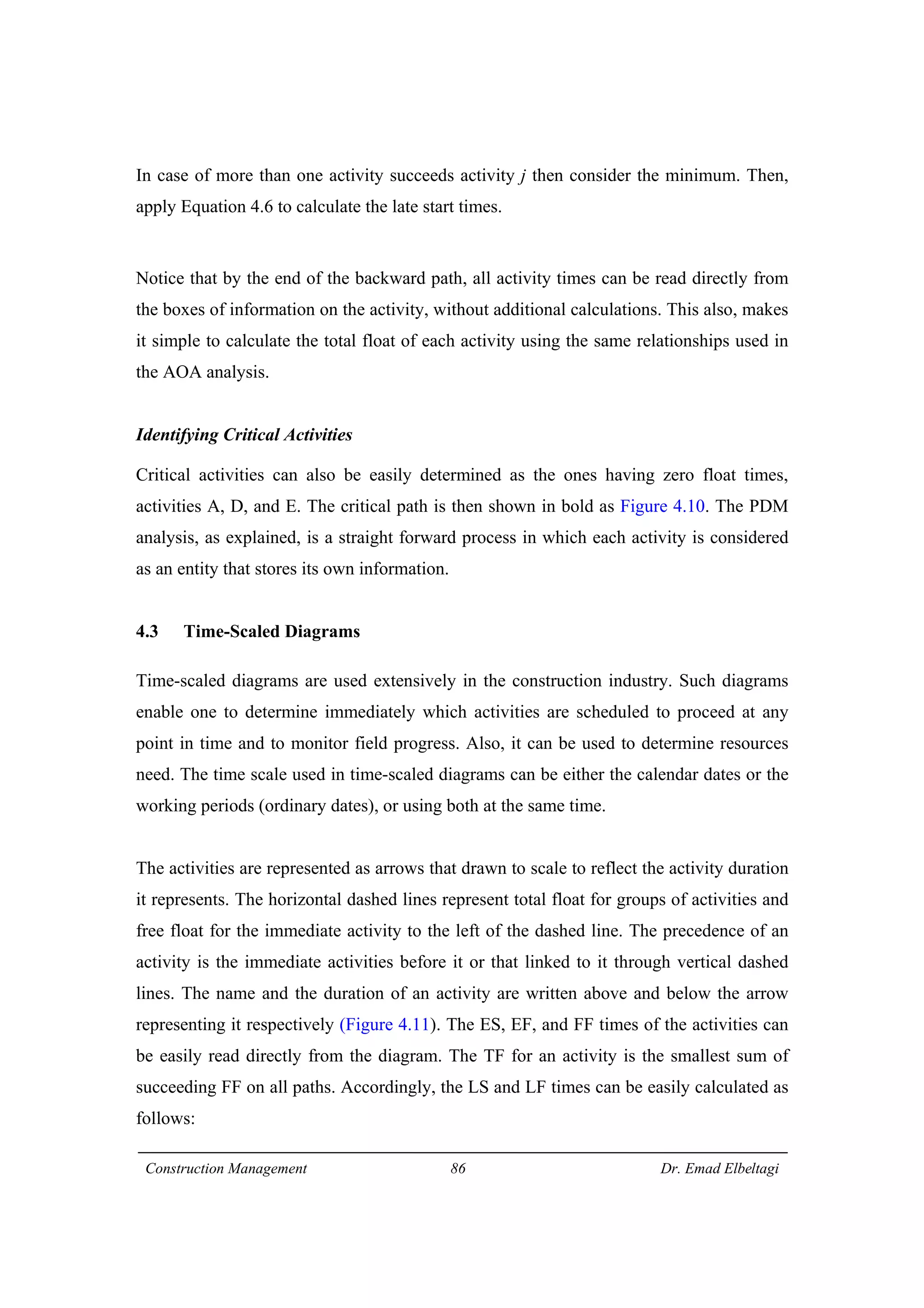 Construction Management 86 Dr. Emad Elbeltagi
In case of more than one activity succeeds activity j then consider the minimum. Then,
apply Equation 4.6 to calculate the late start times.
Notice that by the end of the backward path, all activity times can be read directly from
the boxes of information on the activity, without additional calculations. This also, makes
it simple to calculate the total float of each activity using the same relationships used in
the AOA analysis.
Identifying Critical Activities
Critical activities can also be easily determined as the ones having zero float times,
activities A, D, and E. The critical path is then shown in bold as Figure 4.10. The PDM
analysis, as explained, is a straight forward process in which each activity is considered
as an entity that stores its own information.
4.3 Time-Scaled Diagrams
Time-scaled diagrams are used extensively in the construction industry. Such diagrams
enable one to determine immediately which activities are scheduled to proceed at any
point in time and to monitor field progress. Also, it can be used to determine resources
need. The time scale used in time-scaled diagrams can be either the calendar dates or the
working periods (ordinary dates), or using both at the same time.
The activities are represented as arrows that drawn to scale to reflect the activity duration
it represents. The horizontal dashed lines represent total float for groups of activities and
free float for the immediate activity to the left of the dashed line. The precedence of an
activity is the immediate activities before it or that linked to it through vertical dashed
lines. The name and the duration of an activity are written above and below the arrow
representing it respectively (Figure 4.11). The ES, EF, and FF times of the activities can
be easily read directly from the diagram. The TF for an activity is the smallest sum of
succeeding FF on all paths. Accordingly, the LS and LF times can be easily calculated as
follows:
 