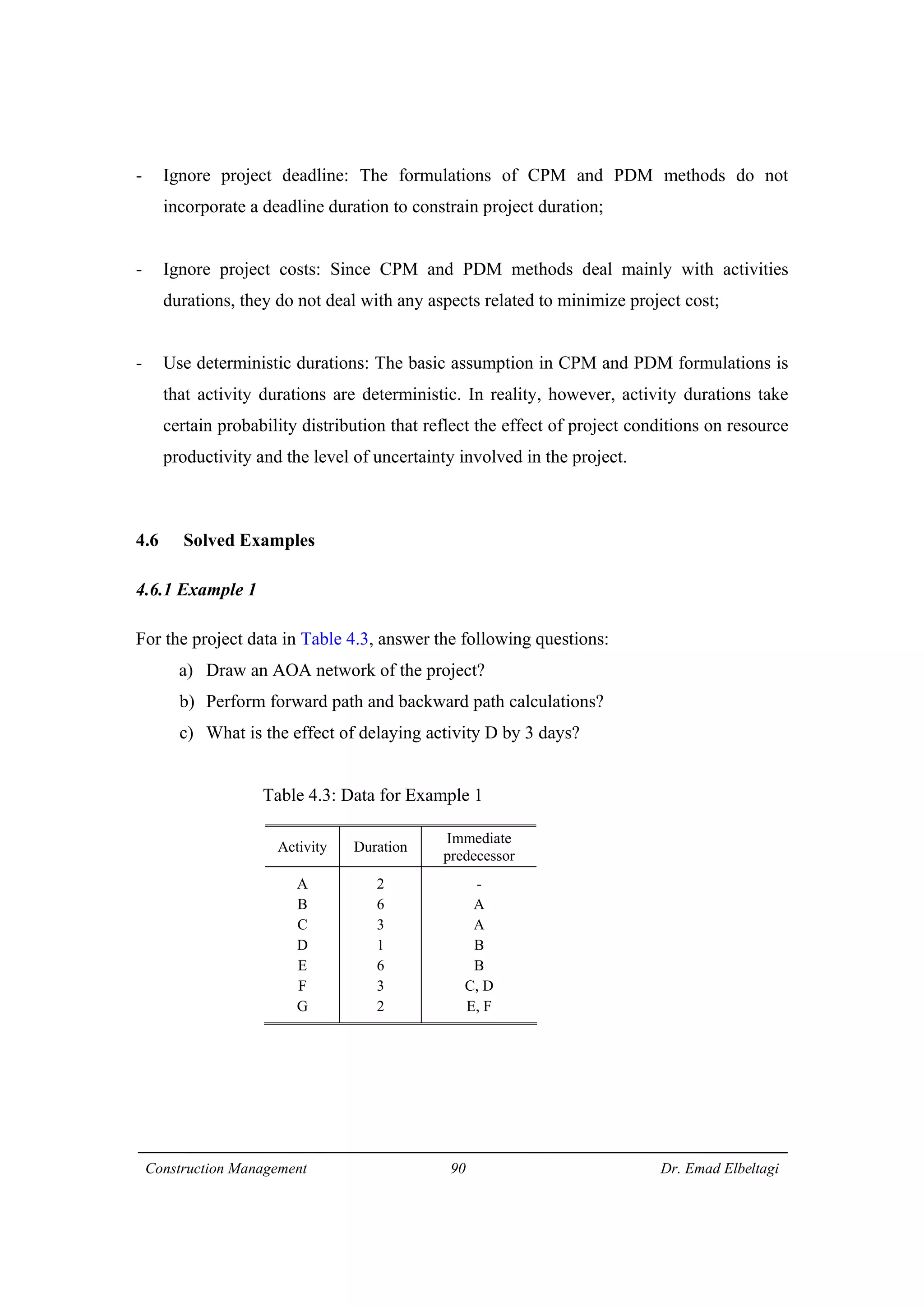 Construction Management 90 Dr. Emad Elbeltagi
- Ignore project deadline: The formulations of CPM and PDM methods do not
incorporate a deadline duration to constrain project duration;
- Ignore project costs: Since CPM and PDM methods deal mainly with activities
durations, they do not deal with any aspects related to minimize project cost;
- Use deterministic durations: The basic assumption in CPM and PDM formulations is
that activity durations are deterministic. In reality, however, activity durations take
certain probability distribution that reflect the effect of project conditions on resource
productivity and the level of uncertainty involved in the project.
4.6 Solved Examples
4.6.1 Example 1
For the project data in Table 4.3, answer the following questions:
a) Draw an AOA network of the project?
b) Perform forward path and backward path calculations?
c) What is the effect of delaying activity D by 3 days?
Table 4.3: Data for Example 1
Activity Duration
Immediate
predecessor
A
B
C
D
E
F
G
2
6
3
1
6
3
2
-
A
A
B
B
C, D
E, F
 