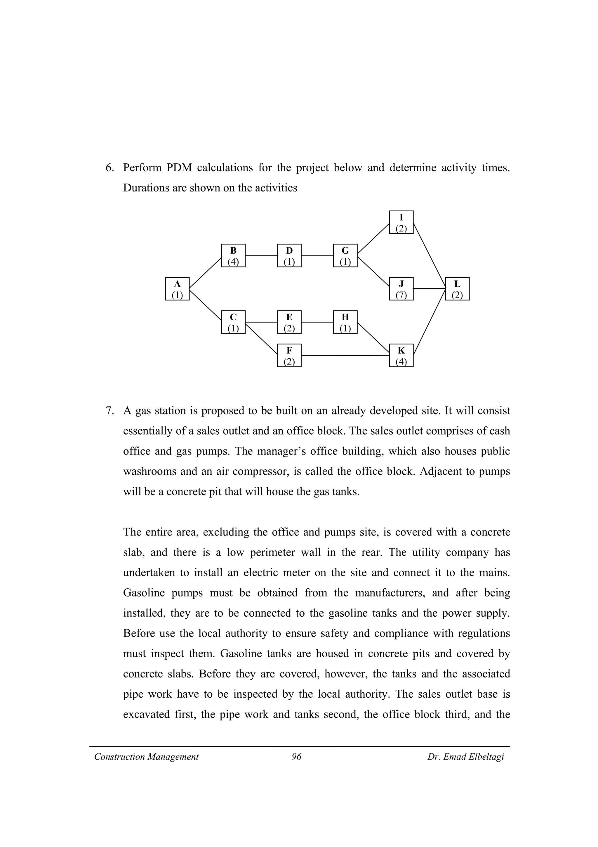 Construction Management 96 Dr. Emad Elbeltagi
6. Perform PDM calculations for the project below and determine activity times.
Durations are shown on the activities
7. A gas station is proposed to be built on an already developed site. It will consist
essentially of a sales outlet and an office block. The sales outlet comprises of cash
office and gas pumps. The manager’s office building, which also houses public
washrooms and an air compressor, is called the office block. Adjacent to pumps
will be a concrete pit that will house the gas tanks.
The entire area, excluding the office and pumps site, is covered with a concrete
slab, and there is a low perimeter wall in the rear. The utility company has
undertaken to install an electric meter on the site and connect it to the mains.
Gasoline pumps must be obtained from the manufacturers, and after being
installed, they are to be connected to the gasoline tanks and the power supply.
Before use the local authority to ensure safety and compliance with regulations
must inspect them. Gasoline tanks are housed in concrete pits and covered by
concrete slabs. Before they are covered, however, the tanks and the associated
pipe work have to be inspected by the local authority. The sales outlet base is
excavated first, the pipe work and tanks second, the office block third, and the
A
(1)
I
(2)
J
(7)
H
(1)
D
(1)
B
(4)
C
(1)
E
(2)
F
(2)
G
(1)
L
(2)
K
(4)
 