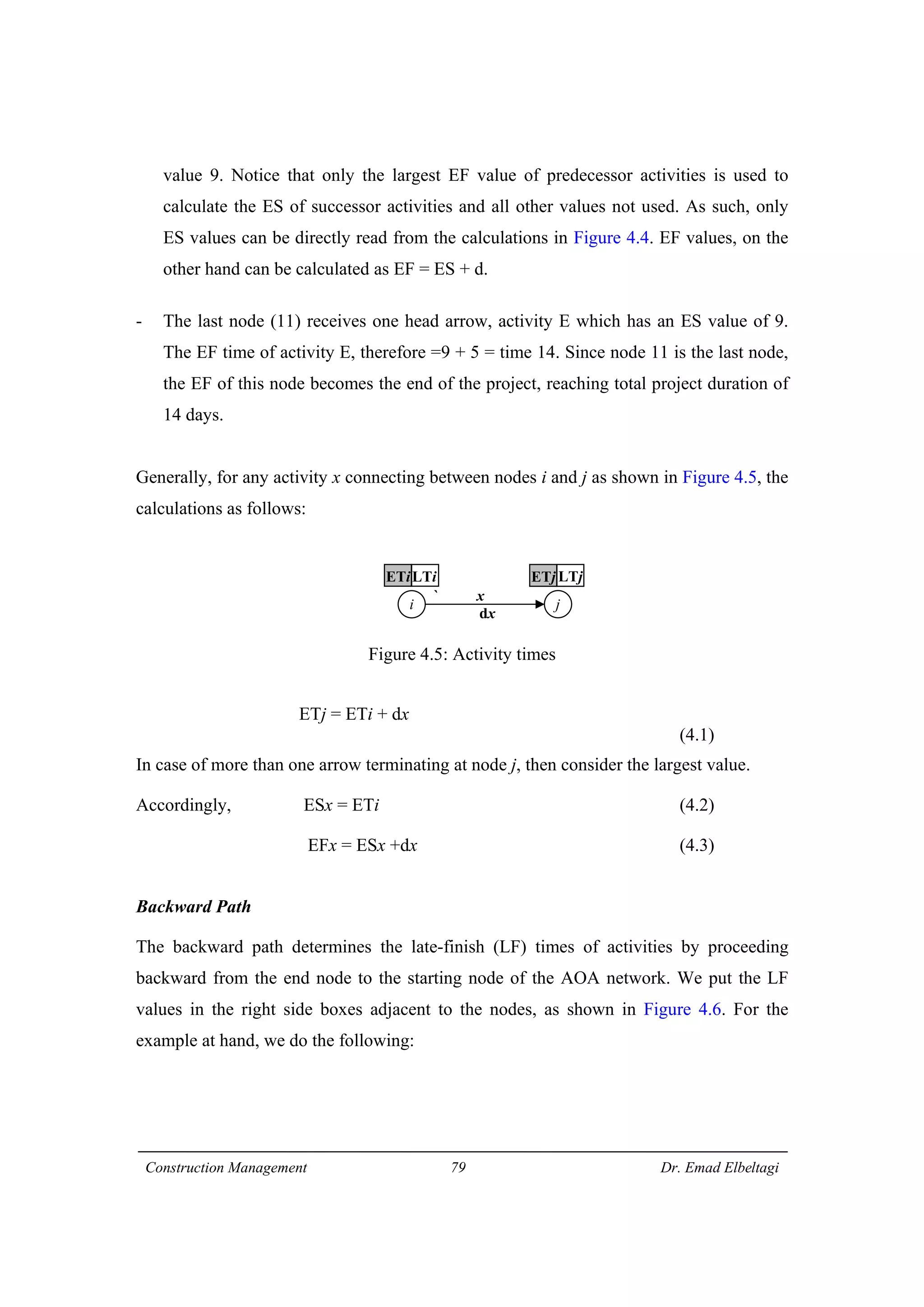Construction Management 79 Dr. Emad Elbeltagi
value 9. Notice that only the largest EF value of predecessor activities is used to
calculate the ES of successor activities and all other values not used. As such, only
ES values can be directly read from the calculations in Figure 4.4. EF values, on the
other hand can be calculated as EF = ES + d.
- The last node (11) receives one head arrow, activity E which has an ES value of 9.
The EF time of activity E, therefore =9 + 5 = time 14. Since node 11 is the last node,
the EF of this node becomes the end of the project, reaching total project duration of
14 days.
Generally, for any activity x connecting between nodes i and j as shown in Figure 4.5, the
calculations as follows:
Figure 4.5: Activity times
ETj = ETi + dx
(4.1)
In case of more than one arrow terminating at node j, then consider the largest value.
Accordingly, ESx = ETi (4.2)
EFx = ESx +dx (4.3)
Backward Path
The backward path determines the late-finish (LF) times of activities by proceeding
backward from the end node to the starting node of the AOA network. We put the LF
values in the right side boxes adjacent to the nodes, as shown in Figure 4.6. For the
example at hand, we do the following:
i j
ETiLTi ETj LTj
` x
dx
 