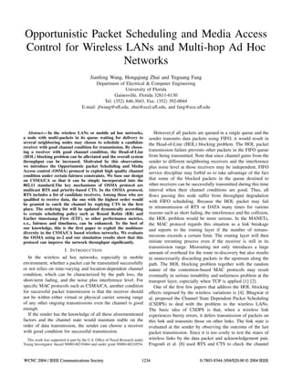 Opportunistic Packet Scheduling and Media Access
Control for Wireless LANs and Multi-hop Ad Hoc
Networks
Jianfeng Wang, Hongqiang Zhai and Yuguang Fang
Department of Electrical & Computer Engineering
University of Florida
Gainesville, Florida 32611-6130
Tel: (352) 846-3043, Fax: (352) 392-0044
E-mail: jfwang@uﬂ.edu, zhai@ecel.uﬂ.edu, and fang@ece.uﬂ.edu
Abstract— In the wireless LANs or mobile ad hoc networks,
a node with multi-packets in its queue waiting for delivery to
several neighboring nodes may choose to schedule a candidate
receiver with good channel condition for transmission. By choos-
ing a receiver with good channel condition, the Head-of-Line
(HOL) blocking problem can be alleviated and the overall system
throughput can be increased. Motivated by this observation,
we introduce the Opportunistic packet Scheduling and Media
Access control (OSMA) protocol to exploit high quality channel
condition under certain fairness constraints. We base our design
on CSMA/CA so that it can be simply incorporated into the
802.11 standard.The key mechanisms of OSMA protocol are
multicast RTS and priority-based CTS. In the OSMA protocol,
RTS includes a list of candidate receivers. Among those who are
qualiﬁed to receive data, the one with the highest order would
be granted to catch the channel by replying CTS in the ﬁrst
place. The ordering list will be updated dynamically according
to certain scheduling policy such as Round Robin (RR) and
Earlier timestamp First (ETF), so other performance metrics,
e.x., fairness and timeliness, can be enhanced. To the best of
our knowledge, this is the ﬁrst paper to exploit the multiuser
diversity in the CSMA/CA based wireless networks. We evaluate
the OSMA using ns-2 and our simulation results show that this
protocol can improve the network throughput signiﬁcantly.
I. INTRODUCTION
In the wireless ad hoc networks, especially in mobile
environment, whether a packet can be transmitted successfully
or not relies on time-varying and location-dependent channel
condition, which can be characterized by the path loss, the
short-term fading, and the noise plus interference level. For
speciﬁc MAC protocols such as CSMA/CA, another condition
for successful packet transmission is that the receiver should
not be within either virtual or physical carrier sensing range
of any other ongoing transmissions even the channel is good
enough.
If the sender has the knowledge of all these aforementioned
factors and the channel state would maintain stable on the
order of data transmission, the sender can choose a receiver
with good condition for successful transmission.
This work was supported in part by the U.S. Ofﬁce of Naval Research under
Young Investigator Award N000140210464 and under grant N000140210554.
However,if all packets are queued in a single queue and the
sender transmits data packets using FIFO, it would result in
the Head-of-Line (HOL) blocking problem. The HOL packet
transmission failure prevents other packets in the FIFO queue
from being transmitted. Note that since channel gains from the
sender to different neighboring receivers and the interference
plus noise level at those receivers may be independent, FIFO
service discipline may forbid us to take advantage of the fact
that some of the blocked packets in the queue destined to
other receivers can be successfully transmitted during this time
interval when their channel conditions are good. Thus, all
ﬂows passing this node suffer from throughput degradation
with FIFO scheduling. Because the HOL packet may fail
in retransmission of RTS or DATA many times for various
reasons such as short fading, the interference and the collision,
the HOL problem would be more serious. In the MANETs,
the MAC protocol regards this situation as a link breakage
and reports to the routing layer if the number of retrans-
missions exceeds a certain limit. The routing layer will then
initiate rerouting process even if the receiver is still in its
transmission range. Misrouting not only introduces a large
amount of overhead for the route re-discovery but also results
in unnecessarily discarding packets in the upstream along the
path. The HOL blocking problem together with the random
nature of the contention-based MAC protocols may result
eventually in serious instability and unfairness problem at the
transport layer, especially when TCP is applied [1] [2].
One of the ﬁrst few papers that address the HOL blocking
effects imposed by the wireless variations is [4]. Bhagwat et
al. proposed the Channel State Dependent Packet Scheduling
(CSDPS) to deal with the problem in the wireless LANs.
The basic idea of CSDPS is that, when a wireless link
experiences bursty errors, it defers transmission of packets on
this link and transmits those on other links. The link state is
evaluated at the sender by observing the outcome of the last
packet transmission. Since it is too costly to test the states of
wireless links by the data packet and acknowledgement pair,
Fragouli et al. [8] used RTS and CTS to check the channel
WCNC 2004 / IEEE Communications Society 1234 0-7803-8344-3/04/$20.00 © 2004 IEEE
 