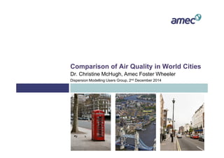 Comparison of Air Quality in World Cities
Dr. Christine McHugh, Amec Foster Wheeler
Dispersion Modelling Users Group, 2nd December 2014
 