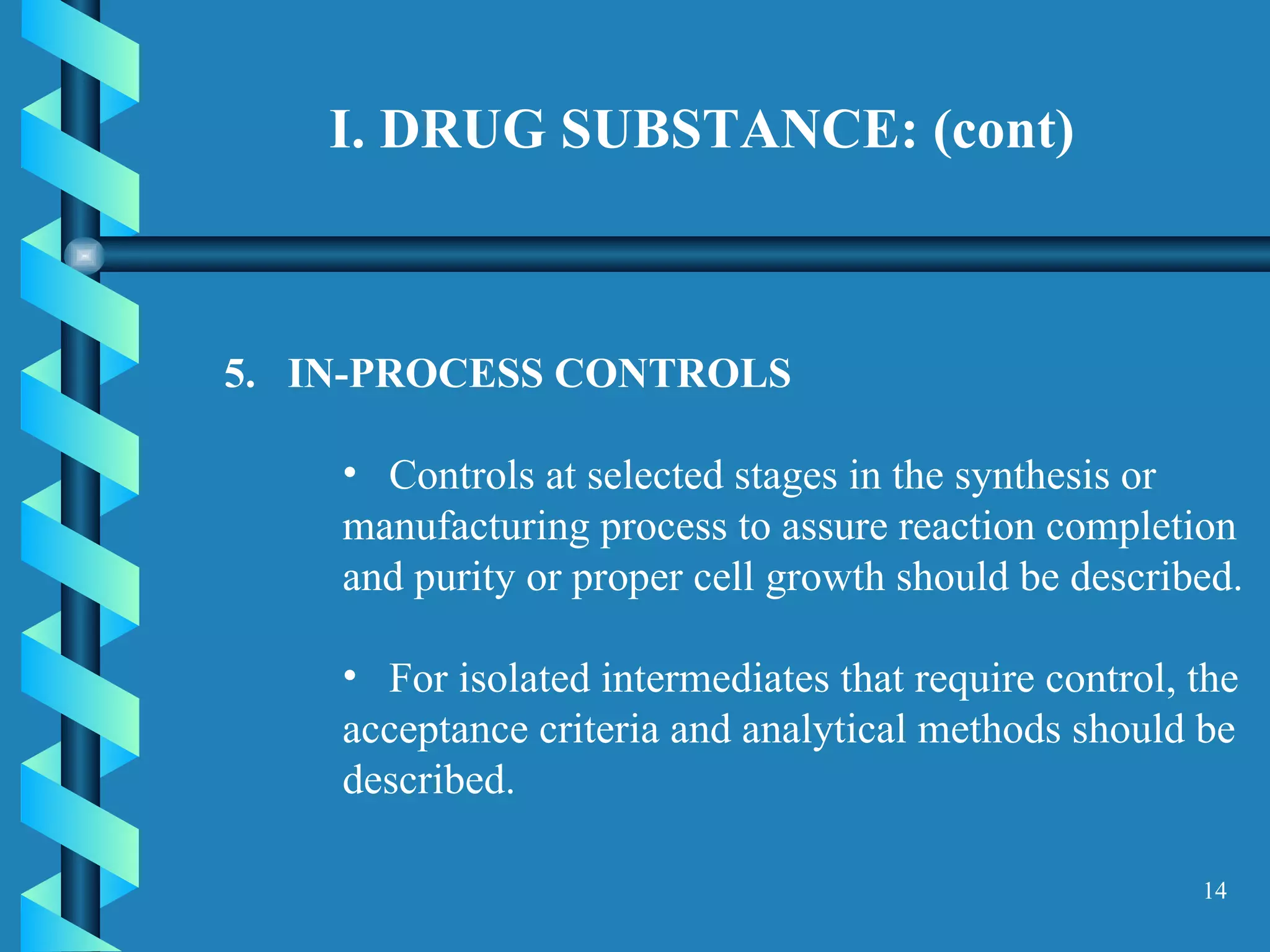 I. DRUG SUBSTANCE: (cont)  5.  IN-PROCESS CONTROLS  Controls at selected stages in the synthesis or manufacturing process to assure reaction completion and purity or proper cell growth should be described.  For isolated intermediates that require control, the acceptance criteria and analytical methods should be described.  