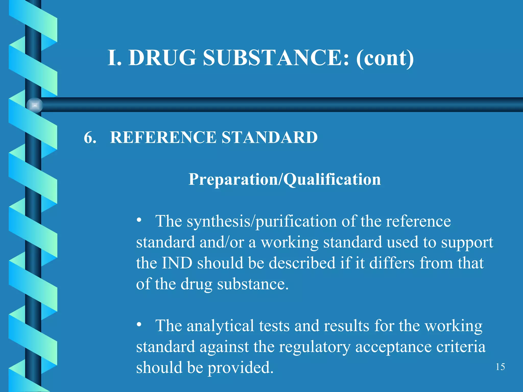 I. DRUG SUBSTANCE: (cont)  6.  REFERENCE STANDARD  Preparation/Qualification The synthesis/purification of the reference standard and/or a working standard used to support the IND should be described if it differs from that of the drug substance.  The analytical tests and results for the working standard against the regulatory acceptance criteria should be provided.  