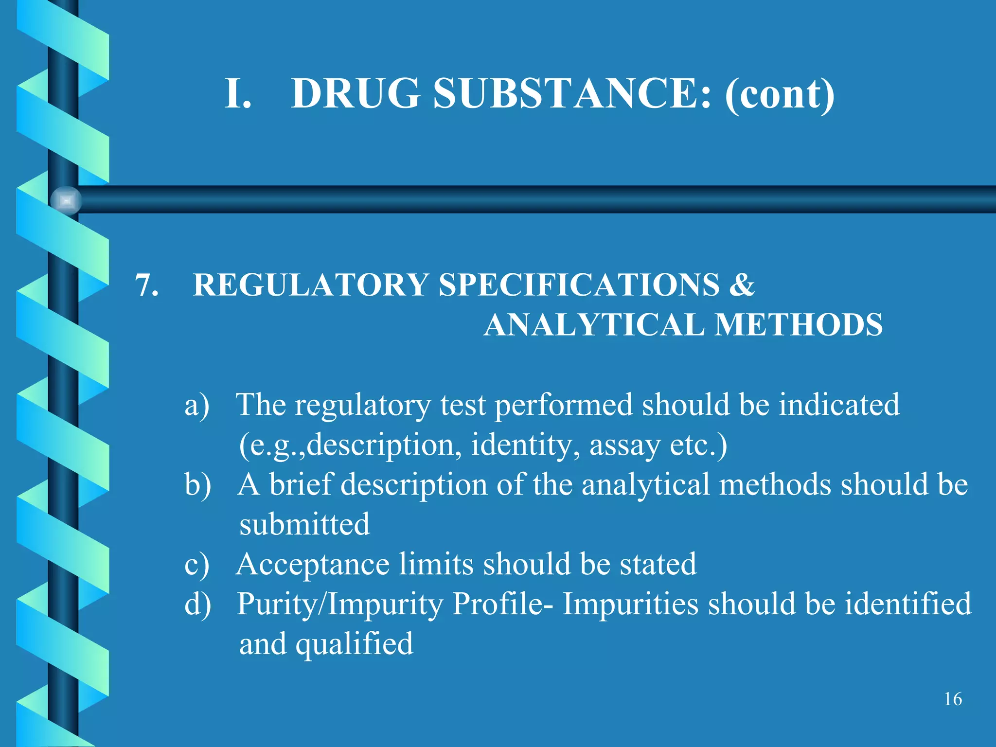 DRUG SUBSTANCE: (cont)  7.  REGULATORY SPECIFICATIONS &  ANALYTICAL METHODS  a)  The regulatory test performed should be indicated (e.g.,description, identity, assay etc.)  b)  A brief description of the analytical methods should be submitted  c)  Acceptance limits should be stated  d)  Purity/Impurity Profile- Impurities should be identified and qualified  