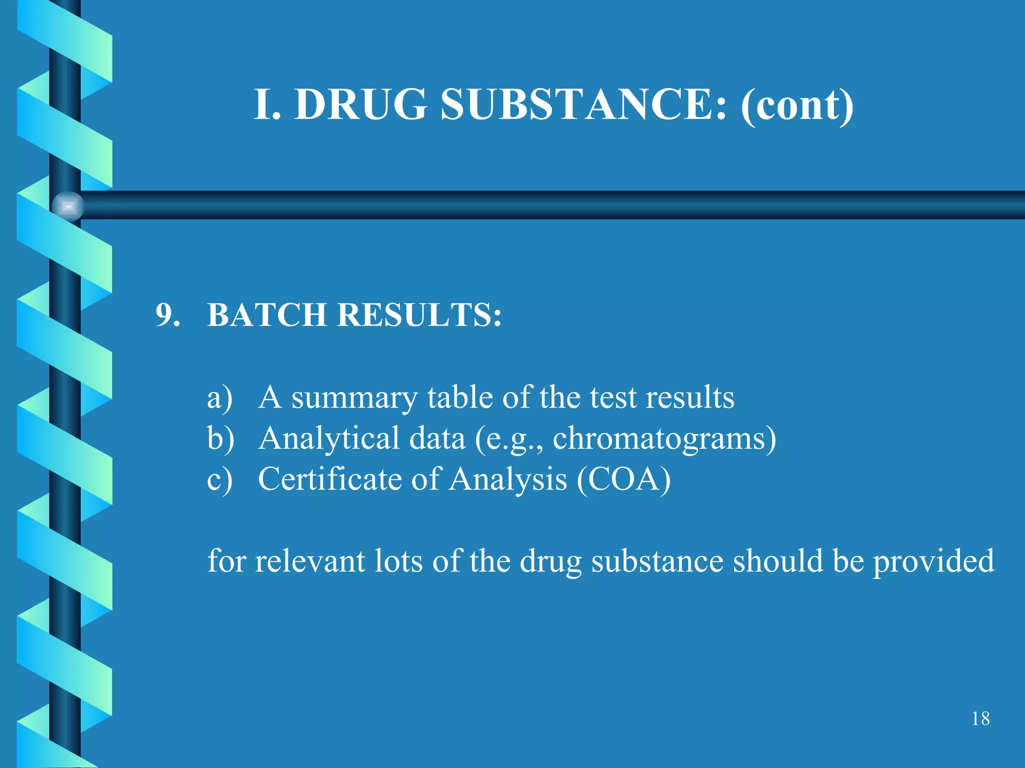 I. DRUG SUBSTANCE: (cont)  9.  BATCH RESULTS:  A summary table of the test results  Analytical data (e.g., chromatograms)  Certificate of Analysis (COA)  for relevant lots of the drug substance should be provided  