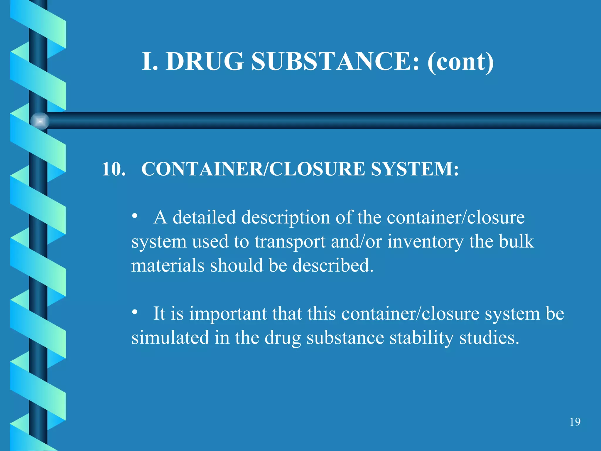 I. DRUG SUBSTANCE: (cont)   10.  CONTAINER/CLOSURE SYSTEM:  A detailed description of the container/closure system used to transport and/or inventory the bulk materials should be described.  It is important that this container/closure system be simulated in the drug substance stability studies.  